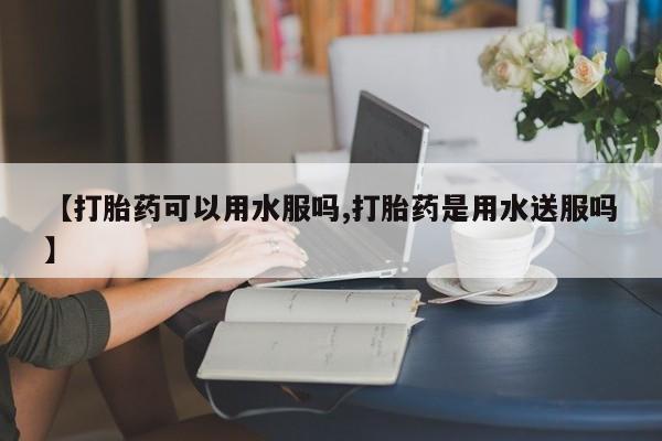 网上流产药专卖微信,【打胎药可以用水服吗,打胎药是用水送服吗】