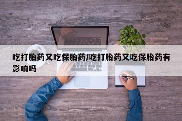 网上流产药专卖微信,吃打胎药又吃保胎药/吃打胎药又吃保胎药有影响吗