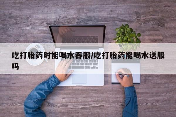 网上流产药专卖微信,吃打胎药时能喝水吞服/吃打胎药能喝水送服吗