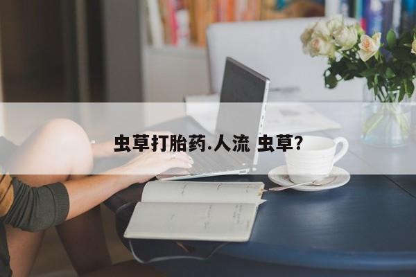 网上流产药专卖微信,虫草打胎药.人流 虫草？