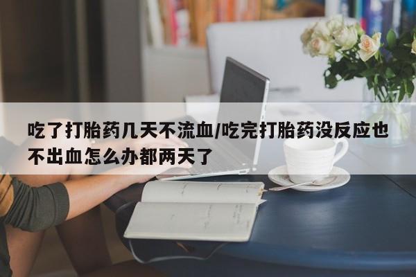 网上流产药专卖微信,吃了打胎药几天不流血/吃完打胎药没反应也不出血怎么办都两天了