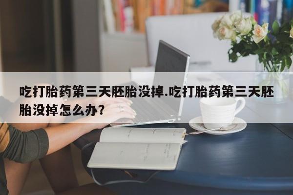 网上流产药专卖微信,吃打胎药第三天胚胎没掉.吃打胎药第三天胚胎没掉怎么办？