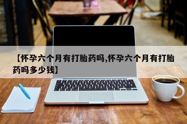网上流产药专卖微信,【怀孕六个月有打胎药吗,怀孕六个月有打胎药吗多少钱】