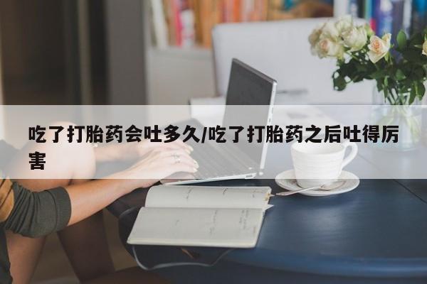 网上流产药专卖微信,吃了打胎药会吐多久/吃了打胎药之后吐得厉害