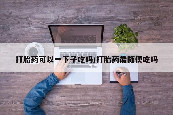 网上流产药专卖微信,打胎药可以一下子吃吗/打胎药能随便吃吗