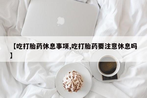 网上流产药专卖微信,【吃打胎药休息事项,吃打胎药要注意休息吗】