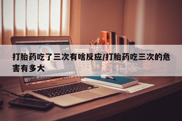 网上流产药专卖微信,打胎药吃了三次有啥反应/打胎药吃三次的危害有多大