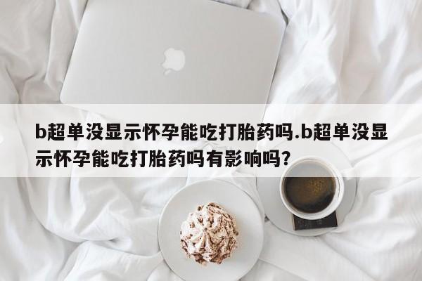 网上流产药专卖微信,b超单没显示怀孕能吃打胎药吗.b超单没显示怀孕能吃打胎药吗有影响吗？
