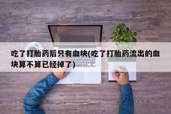网上流产药专卖微信,吃了打胎药后只有血块(吃了打胎药流出的血块算不算已经掉了)
