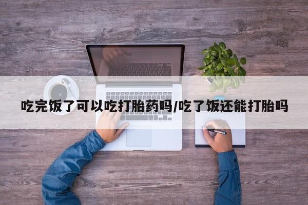 网上流产药专卖微信,吃完饭了可以吃打胎药吗/吃了饭还能打胎吗
