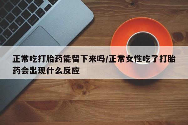 网上流产药专卖微信,正常吃打胎药能留下来吗/正常女性吃了打胎药会出现什么反应