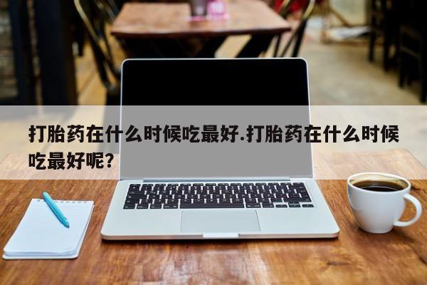 网上流产药专卖微信,打胎药在什么时候吃最好.打胎药在什么时候吃最好呢？