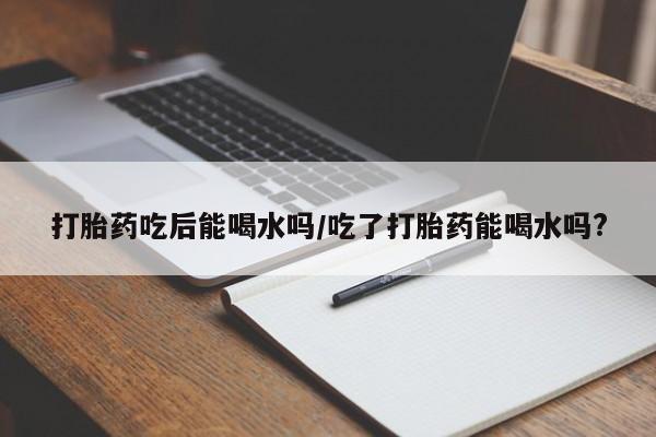 网上流产药专卖微信,打胎药吃后能喝水吗/吃了打胎药能喝水吗?