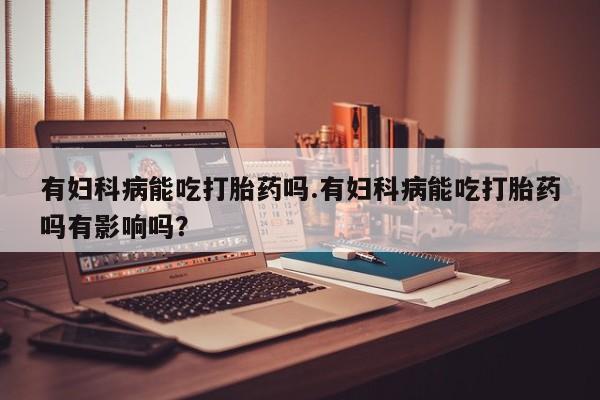 网上流产药专卖微信,有妇科病能吃打胎药吗.有妇科病能吃打胎药吗有影响吗？