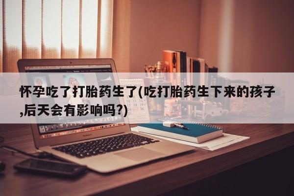 网上流产药专卖微信,怀孕吃了打胎药生了(吃打胎药生下来的孩子,后天会有影响吗?)