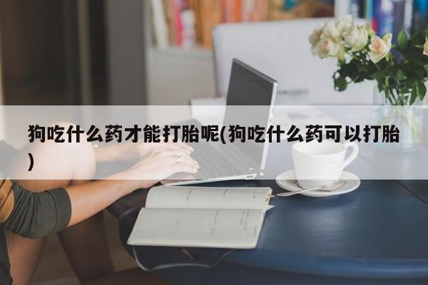 网上流产药专卖微信,狗吃什么药才能打胎呢(狗吃什么药可以打胎)