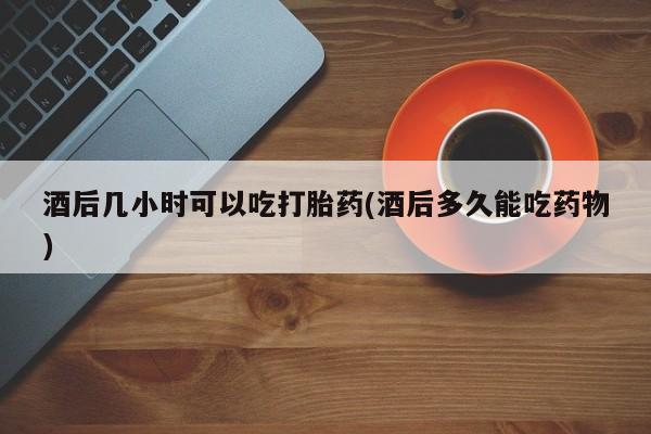 网上流产药专卖微信,酒后几小时可以吃打胎药(酒后多久能吃药物)