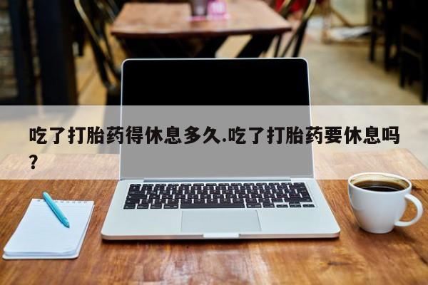 网上流产药专卖微信,吃了打胎药得休息多久.吃了打胎药要休息吗？