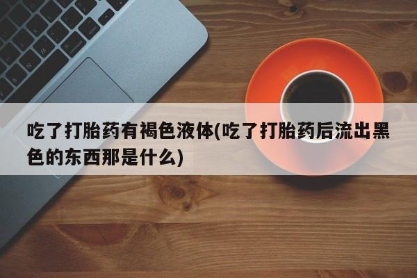 网上流产药专卖微信,吃了打胎药有褐色液体(吃了打胎药后流出黑色的东西那是什么)