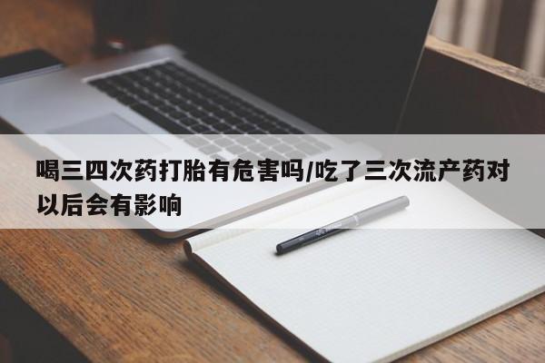 网上流产药专卖微信,喝三四次药打胎有危害吗/吃了三次流产药对以后会有影响