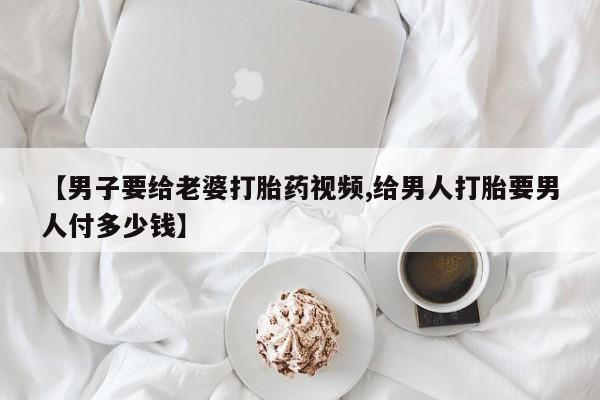 网上流产药专卖微信,【男子要给老婆打胎药视频,给男人打胎要男人付多少钱】