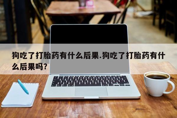 网上流产药专卖微信,狗吃了打胎药有什么后果.狗吃了打胎药有什么后果吗？