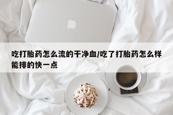 网上流产药专卖微信,吃打胎药怎么流的干净血/吃了打胎药怎么样能排的快一点