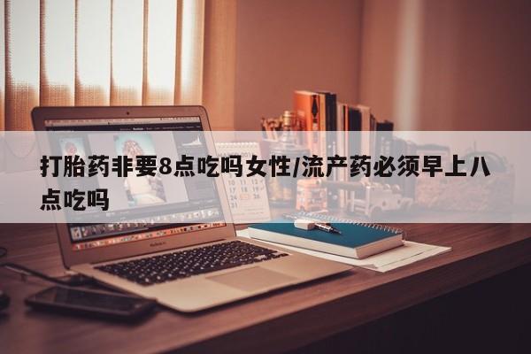 网上流产药专卖微信,打胎药非要8点吃吗女性/流产药必须早上八点吃吗