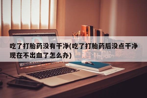 网上流产药专卖微信,吃了打胎药没有干净(吃了打胎药后没点干净现在不出血了怎么办)