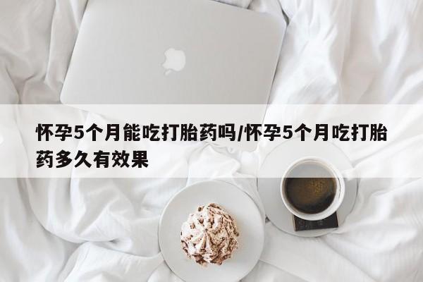 网上流产药专卖微信,怀孕5个月能吃打胎药吗/怀孕5个月吃打胎药多久有效果