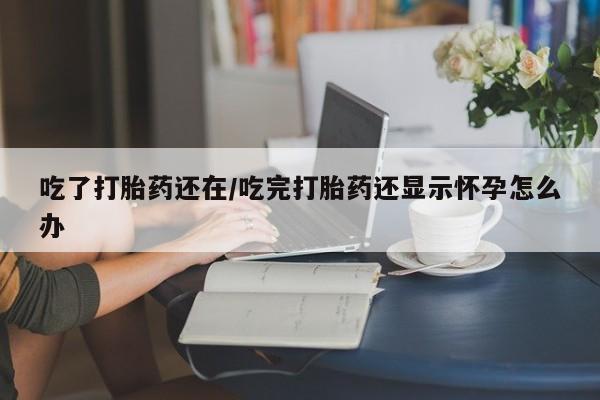 网上流产药专卖微信,吃了打胎药还在/吃完打胎药还显示怀孕怎么办