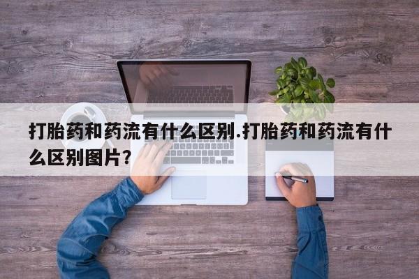 网上流产药专卖微信,打胎药和药流有什么区别.打胎药和药流有什么区别图片？