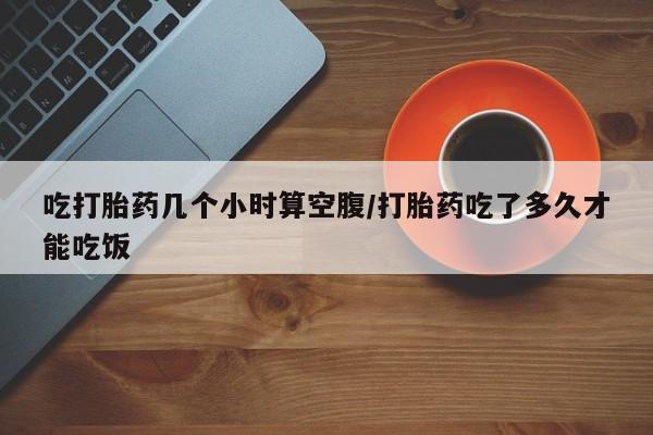 网上流产药专卖微信,吃打胎药几个小时算空腹/打胎药吃了多久才能吃饭