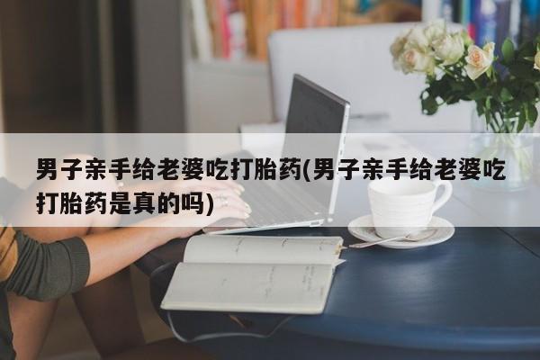 网上流产药专卖微信,男子亲手给老婆吃打胎药(男子亲手给老婆吃打胎药是真的吗)