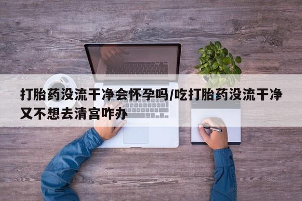网上流产药专卖微信,打胎药没流干净会怀孕吗/吃打胎药没流干净又不想去清宫咋办