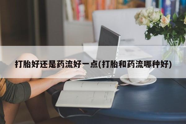 网上流产药专卖微信,打胎好还是药流好一点(打胎和药流哪种好)