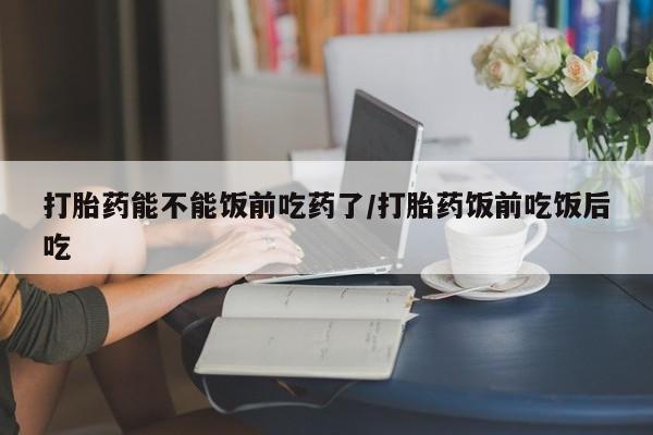 网上流产药专卖微信,打胎药能不能饭前吃药了/打胎药饭前吃饭后吃
