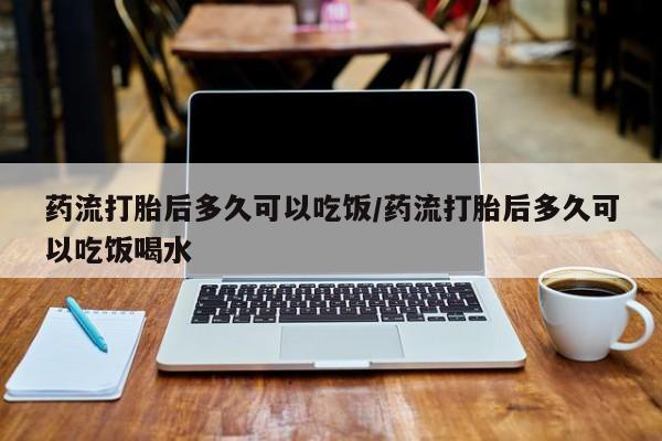 网上流产药专卖微信,药流打胎后多久可以吃饭/药流打胎后多久可以吃饭喝水