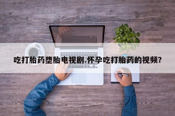 网上流产药专卖微信,吃打胎药堕胎电视剧.怀孕吃打胎药的视频？