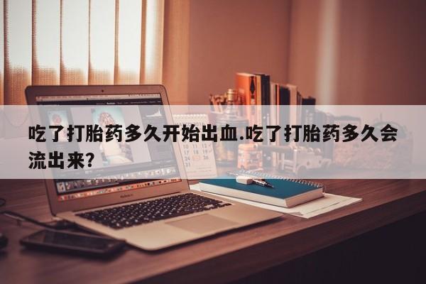 网上流产药专卖微信,吃了打胎药多久开始出血.吃了打胎药多久会流出来？