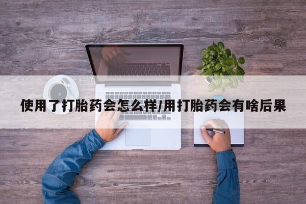 网上流产药专卖微信,使用了打胎药会怎么样/用打胎药会有啥后果