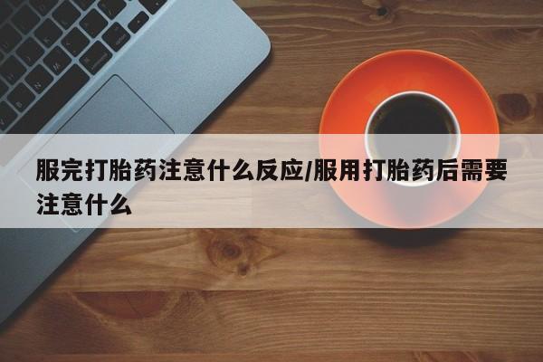 网上流产药专卖微信,服完打胎药注意什么反应/服用打胎药后需要注意什么
