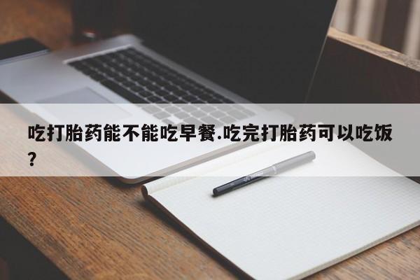 网上流产药专卖微信,吃打胎药能不能吃早餐.吃完打胎药可以吃饭？