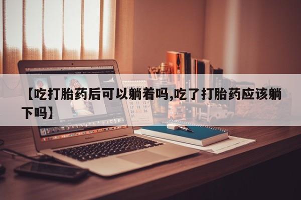 网上流产药专卖微信,【吃打胎药后可以躺着吗,吃了打胎药应该躺下吗】