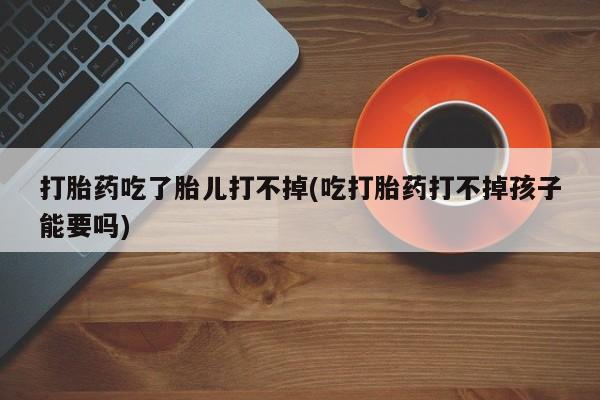 网上流产药专卖微信,打胎药吃了胎儿打不掉(吃打胎药打不掉孩子能要吗)