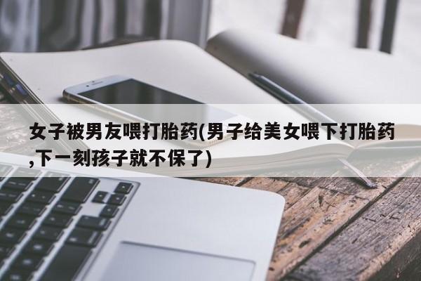 网上流产药专卖微信,女子被男友喂打胎药(男子给美女喂下打胎药,下一刻孩子就不保了)