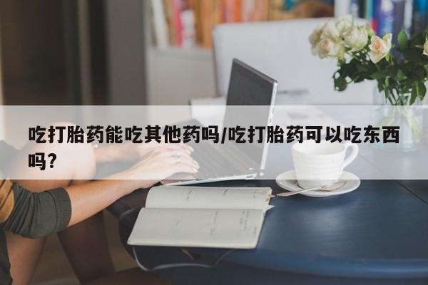 网上流产药专卖微信,吃打胎药能吃其他药吗/吃打胎药可以吃东西吗?