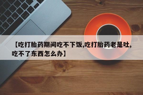 网上流产药专卖微信,【吃打胎药期间吃不下饭,吃打胎药老是吐,吃不了东西怎么办】