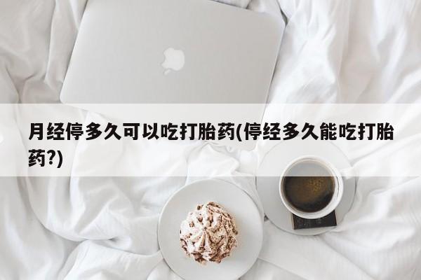 网上流产药专卖微信,月经停多久可以吃打胎药(停经多久能吃打胎药?)