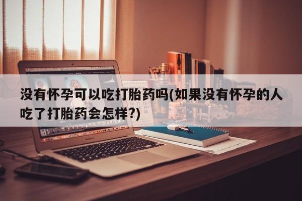 网上流产药专卖微信,没有怀孕可以吃打胎药吗(如果没有怀孕的人吃了打胎药会怎样?)